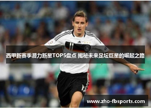 西甲新赛季潜力新星TOP5盘点 揭秘未来足坛巨星的崛起之路