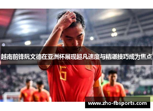 越南前锋阮文德在亚洲杯展现超凡速度与精湛技巧成为焦点