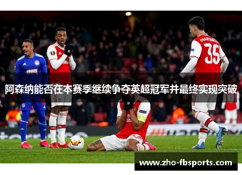 阿森纳能否在本赛季继续争夺英超冠军并最终实现突破 阿森纳能否在本赛季继续争夺英超冠军并最终实现突破