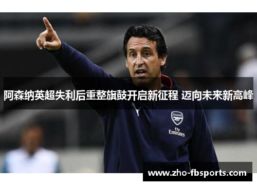 阿森纳英超失利后重整旗鼓开启新征程 迈向未来新高峰