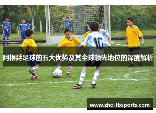 阿根廷足球的五大优势及其全球领先地位的深度解析 阿根廷足球的五大优势及其全球领先地位的深度解析