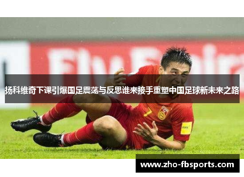 扬科维奇下课引爆国足震荡与反思谁来接手重塑中国足球新未来之路