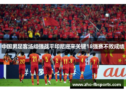 中国男足客场顽强战平印尼迎来关键18强赛不败成绩 中国男足客场顽强战平印尼迎来关键18强赛不败成绩